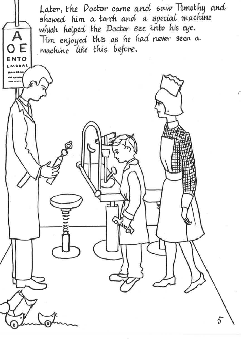 A page from the booklet "Timothy Visits the Moorfields Eye Hospital". Handwritten text at the top reads: Later, the Doctor came and saw Timothy and showed him a torch and a special machine which helped the Doctor see into his eye. Tim enjoyed this as he had never seen a machine like this before. The line-drawing illustration shows Timothy accompanied by a nurse as a doctor examines his eyes.